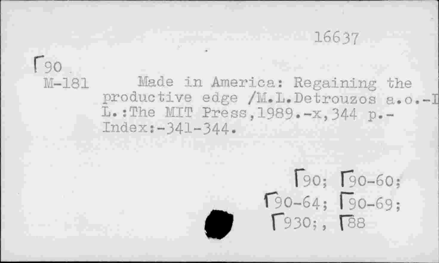 ﻿16637
P9O
M-181 Made in America: Regaining the productive edge /M.L.Detrouzos a.o. L.:The MIT Press,1989.-x,344 p.-Index:-341-344«
[*90; [90-60;
[90-64; [90-69;
f93O;, [88